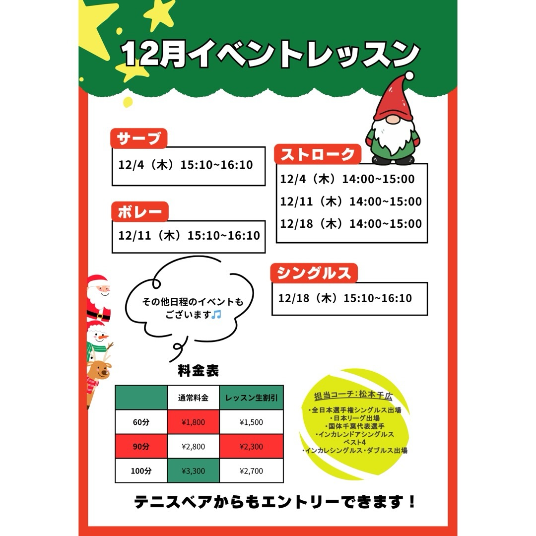 🎅12月のイベントレッスン開催のお知らせ 🎾
 毎週火・木・金曜日に特別レッスンを開催します！ テーマ別で、お好みのレッスンをお選びいただけます！！

担当は、元日本リーガーでもある千広コーチです☺️
 試合で役立つ実践的なアドバイスを受けながら、レベルアップを目指しましょう💪

🌟 レッスン内容
『 ストローク強化レッスン 🎾 』 　- 安定したラリーを続けるコツや、攻撃的なショットの打ち方を指導！
『 ネットプレー集中レッスン 🏸 』  　- ボレーやスマッシュの基本から応用まで、積極的に前で戦うためのテクニックを習得！
『 シングルス戦略レッスン 🔥 』 　- ポジショニングやポイントの組み立て方を学び、試合で活かせる技術を磨きます！
『 サーブ徹底強化‼️ 』 　-１時間サーブのみをとことん極めるレッスンです‼️

○対象レベル：初心者から上級者まで大歓迎！どなたでもご参加いただけます。

◎担当コーチ：選手経験豊富な 千広コーチが直接指導いたします！

○申し込み方法：担当コーチまたは テニスベア にて受付中です。

◎参加費：レッスン生割引ございます！

千広コーチと一緒に、楽しくレベルアップしましょう！🔥 皆さまのご参加をお待ちしております！😊

 #テニスクラブ #テニス #テニススクール#イベントレッスン #ジュニアテニス
